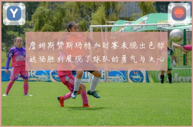 詹姆斯赞斯玛特加时赛表现出色称这场胜利展现了球队的勇气与决心