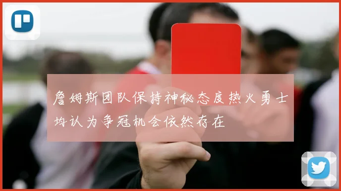 詹姆斯团队保持神秘态度热火勇士均认为争冠机会依然存在