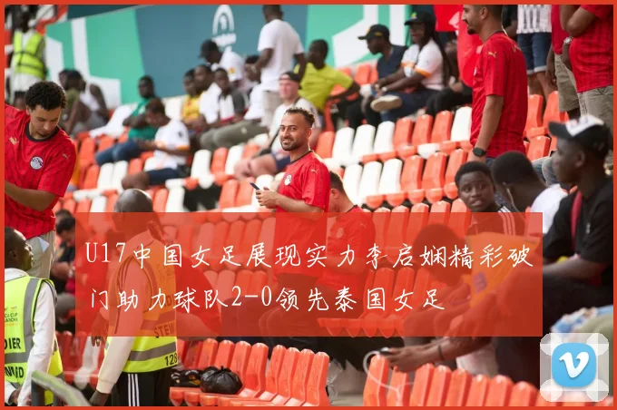 U17中国女足展现实力李启娴精彩破门助力球队2-0领先泰国女足