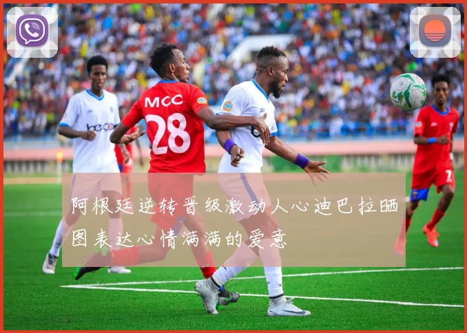 阿根廷逆转晋级激动人心迪巴拉晒图表达心情满满的爱意