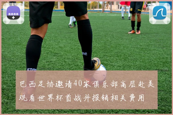 巴西足协邀请40家俱乐部高层赴美观看世界杯首战并报销相关费用