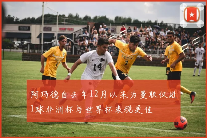 阿玛德自去年12月以来为曼联仅进1球非洲杯与世界杯表现更佳