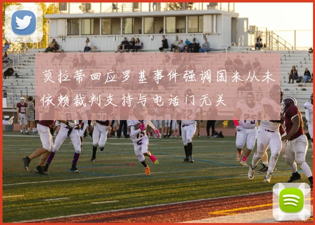 莫拉蒂回应罗基事件强调国米从未依赖裁判支持与电话门无关