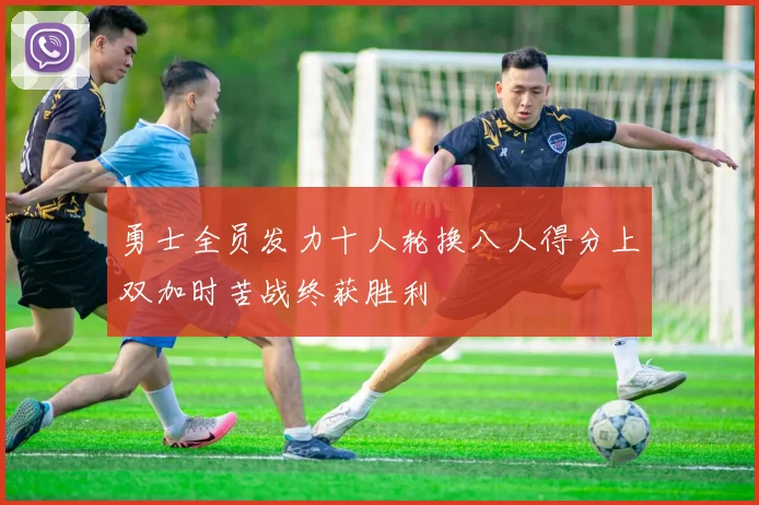 勇士全员发力十人轮换八人得分上双加时苦战终获胜利