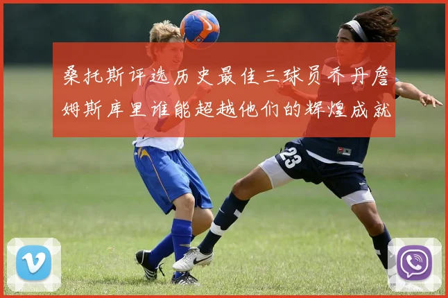 桑托斯评选历史最佳三球员乔丹詹姆斯库里谁能超越他们的辉煌成就