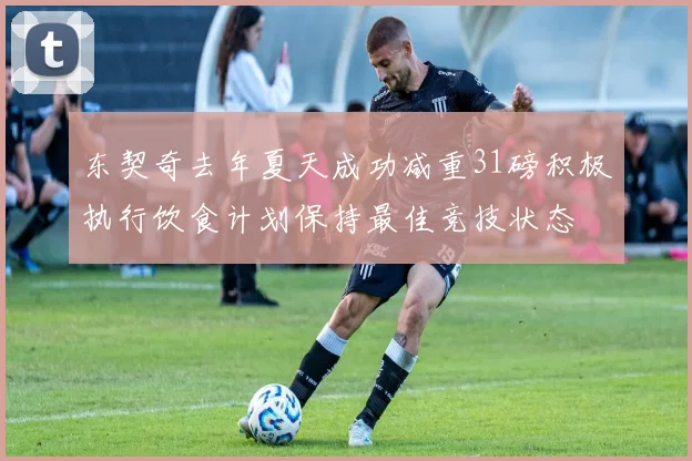 东契奇去年夏天成功减重31磅积极执行饮食计划保持最佳竞技状态