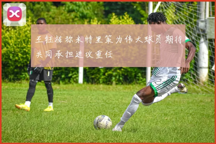 王钰栋称米特里策为伟大球员期待共同承担进攻重任