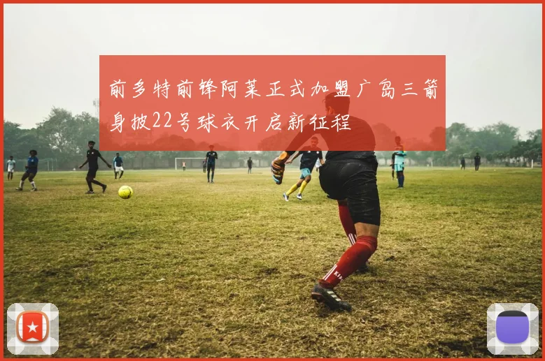 前多特前锋阿莱正式加盟广岛三箭身披22号球衣开启新征程