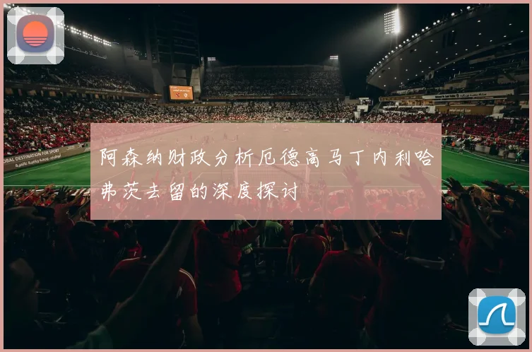 阿森纳财政分析厄德高马丁内利哈弗茨去留的深度探讨
