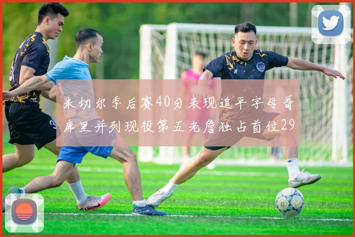 米切尔季后赛40分表现追平字母哥库里并列现役第五老詹独占首位29次记录