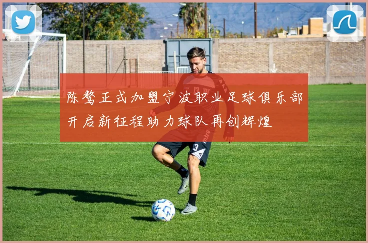 陈骜正式加盟宁波职业足球俱乐部开启新征程助力球队再创辉煌