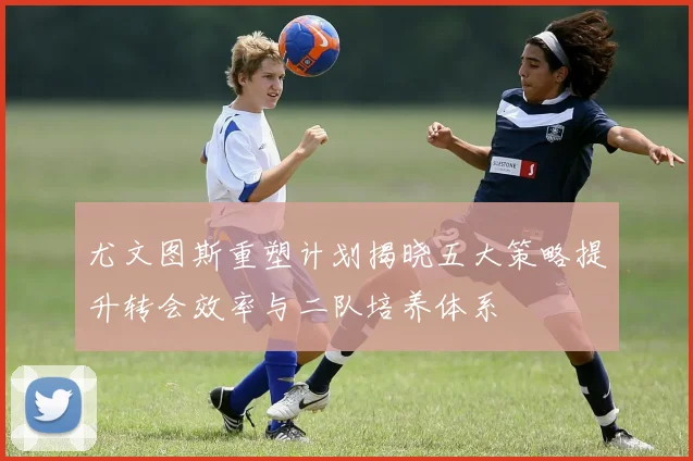尤文图斯重塑计划揭晓五大策略提升转会效率与二队培养体系