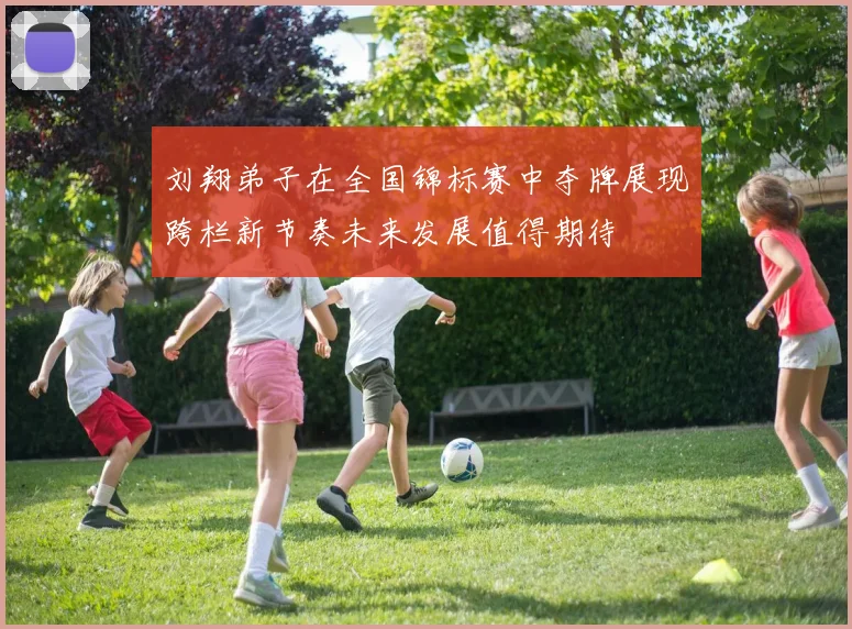 刘翔弟子在全国锦标赛中夺牌展现跨栏新节奏未来发展值得期待