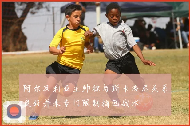 阿尔及利亚主帅称与斯卡洛尼关系良好并未专门限制梅西战术
