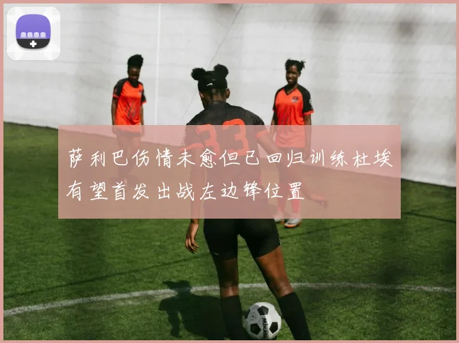萨利巴伤情未愈但已回归训练杜埃有望首发出战左边锋位置
