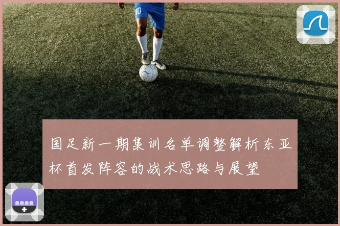 国足新一期集训名单调整解析东亚杯首发阵容的战术思路与展望