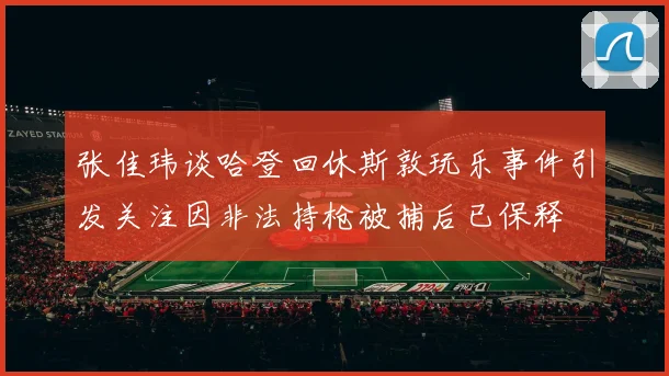 张佳玮谈哈登回休斯敦玩乐事件引发关注因非法持枪被捕后已保释