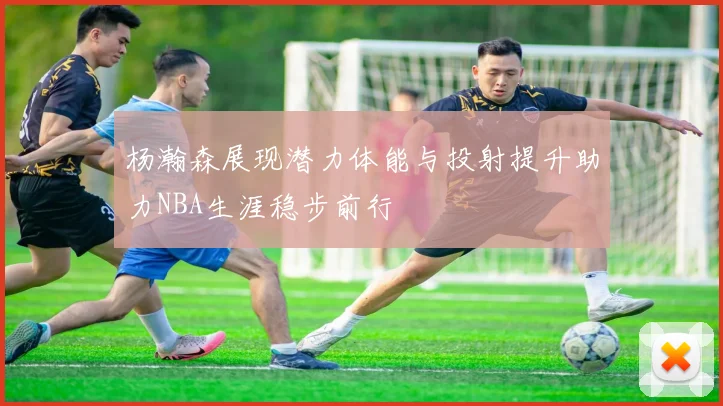 杨瀚森展现潜力体能与投射提升助力NBA生涯稳步前行