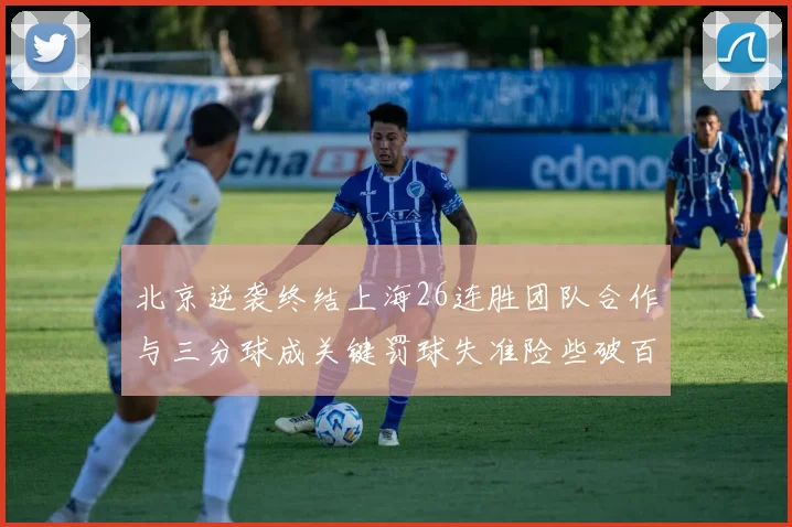 北京逆袭终结上海26连胜团队合作与三分球成关键罚球失准险些破百