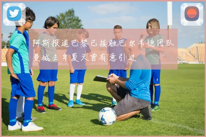 阿斯报道巴黎已接触巴尔韦德团队曼城去年夏天曾有意引进