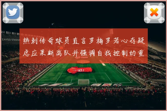 热刺传奇球员直言罗梅罗若心存疑虑应果断离队并强调自我控制的重要性