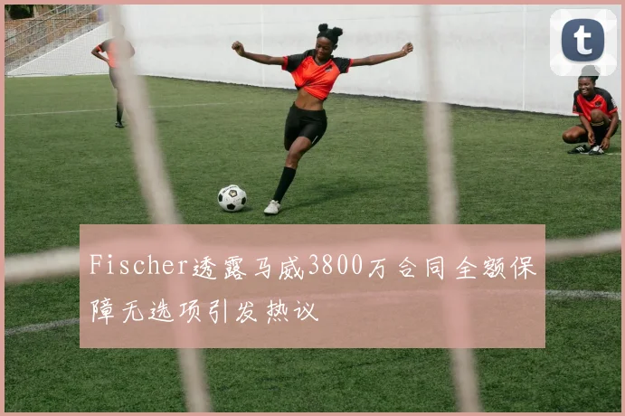 Fischer透露马威3800万合同全额保障无选项引发热议