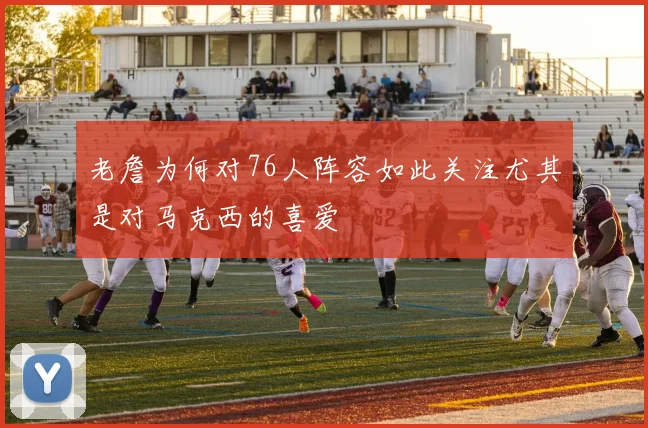 老詹为何对76人阵容如此关注尤其是对马克西的喜爱